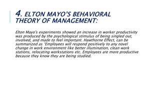 4. ELTON MAYO’S BEHAVIORAL
THEORY OF MANAGEMENT:
Elton Mayo's experiments showed an increase in worker productivity
was produced by the psychological stimulus of being singled out,
involved, and made to feel important. Hawthorne Effect, can be
summarized as “Employees will respond positively to any novel
change in work environment like better illumination, clean work
stations, relocating workstations etc. Employees are more productive
because they know they are being studied.
 