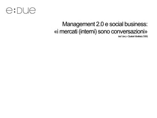 Management 2.0 e social business:
«i mercati (interni) sono conversazioni»
                           tesi1(rev.)–Cluetrain Manifesto (1999)
 