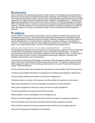Summary
Web 2.0 provides a revolutionary opportunity to create a system for managing business performance in
the form of a neural network of people and information, self-aware, self-monitoring, and self-correcting.
This submission describes principles currently used for organizational management versus the wonderful
opportunity for a highly advanced management system available in "Management 2.0." We believe the
appropriate management control system for the future is what we call "Advanced Management Insight"
(AMI). We believe it will be a means to transcend and bring alive a complete framework for managing a
business. The AMI architecture and real-world implementations have been proceeding for the past five
years. We believe it is not only a revolutionary concept, but also a practical and easy-to-implement
approach.

Problem
Human capital is a critical asset to all businesses, and the problems associated with capturing it and
leveraging it are well known. One of the primary problems all managers have is implementing newly
gained knowledge and putting best practices into action. Whatever management information system is
used for Management 2.0, it must be simple to implement, as simple as setting up a spreadsheet or
checklist. This narrative describes the ideal management system for any business, the constraints that
keep us from implementing it today, and some of the potential critical success factors.

GOALS AND OBJECTIVES OF AN IDEAL MANAGEMENT                                   SYSTEM
The management information and control system of a business governs collection and flow of information
and also acts to set standards of governance, control, and visibility of business data. It is meant to
ensure the proper flow and use of information upward to various management levels. It is also meant to
serve the purpose of being a conduit of downward-and-across goals, objectives, standards, best
practices, and governance and communications.

Top executives understand that the design and execution of the management system is one of the few
ways in which they can effectively direct the energy of their business. The goals and objectives of the
ideal management system, and the underlying requirements for our vision of “advanced management
insight,” include the following:

•Provide critical information flow throughout the organization to enable visibility, control and governance

•Provide true and insightful information to management by including human feedback of stakeholders

•Provide properly distilled key information to all levels of management to:

•Understand what is occurring in their business, providing visibility into operations and into results

•Allow upper management to use their knowledge and judgment to evaluate operations

•Allow upper management to advise and consult with lower and peer management

•Provide risk assessment and governance facts and warnings

•Make available a common data platform for all management use

•Provide a common language of facts and rules by which the company is managed and governed.

•Drive a fact-based culture and reduce anecdotal and story-telling management practices

•Build a historical repository of business operational data and facts, and a consistent audit trail

•Allow for the spreading of knowledge and best practices
 
