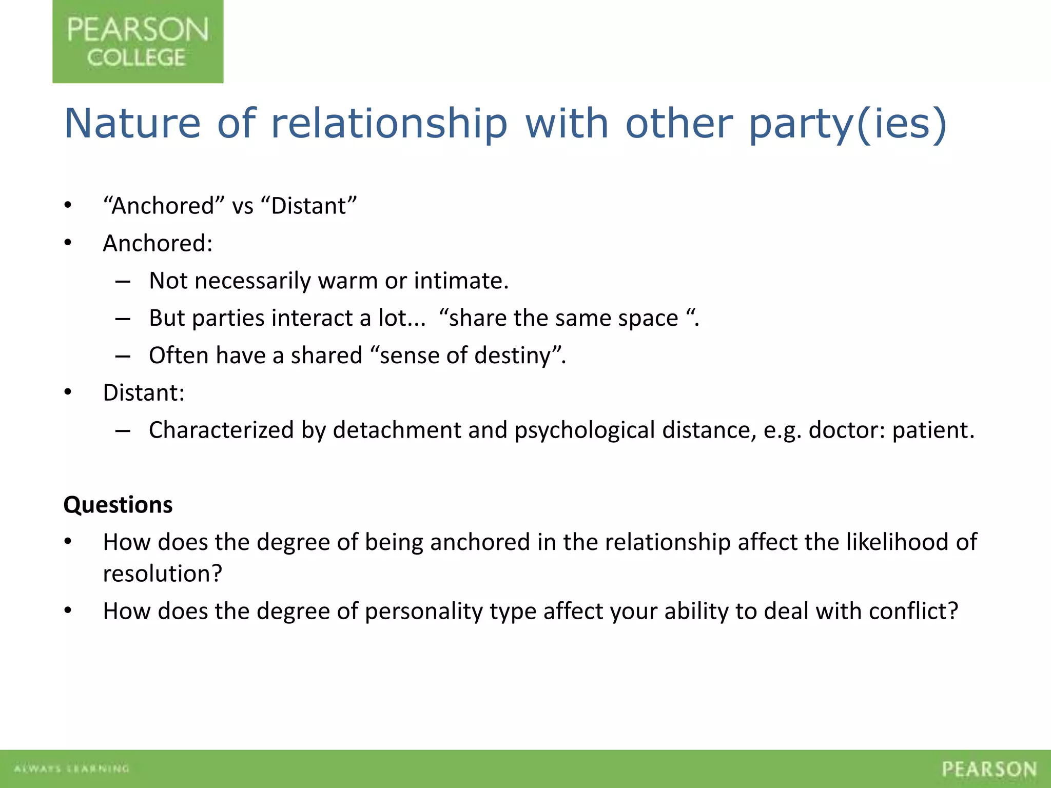 Nature of relationship with other party(ies) 
• “Anchored” vs “Distant” 
• Anchored: 
– Not necessarily warm or intimate. 
– But parties interact a lot... “share the same space “. 
– Often have a shared “sense of destiny”. 
• Distant: 
– Characterized by detachment and psychological distance, e.g. doctor: patient. 
Questions 
• How does the degree of being anchored in the relationship affect the likelihood of 
resolution? 
• How does the degree of personality type affect your ability to deal with conflict? 
 