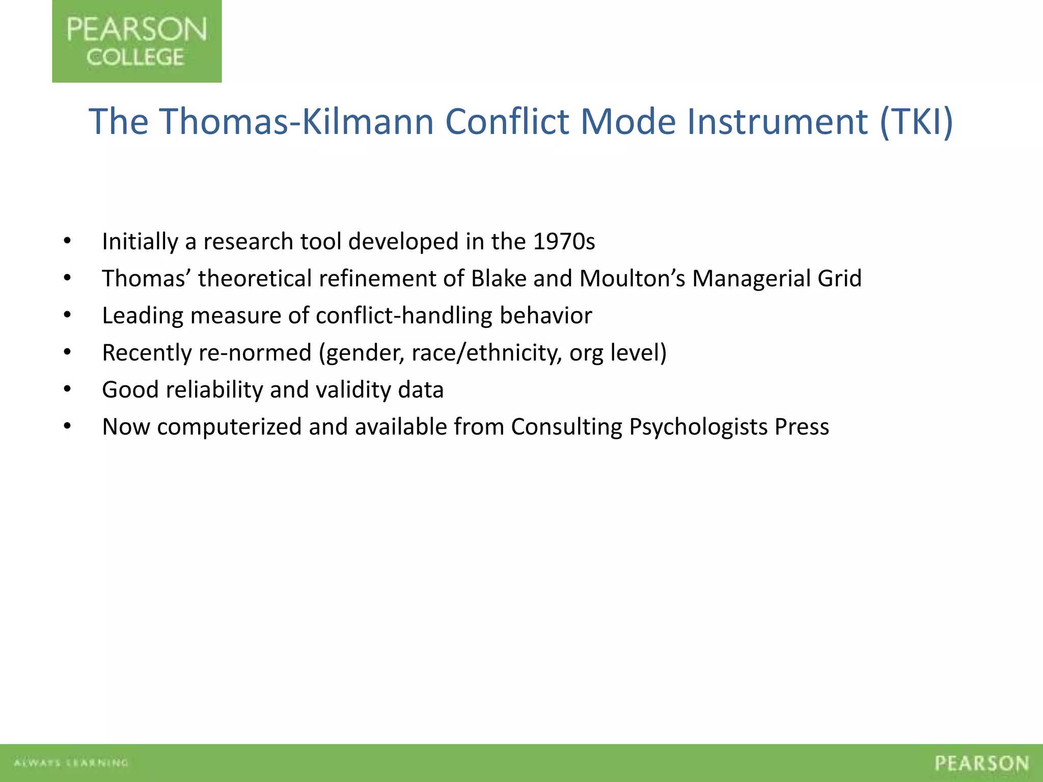 The Thomas-Kilmann Conflict Mode Instrument (TKI) 
• Initially a research tool developed in the 1970s 
• Thomas’ theoretical refinement of Blake and Moulton’s Managerial Grid 
• Leading measure of conflict-handling behavior 
• Recently re-normed (gender, race/ethnicity, org level) 
• Good reliability and validity data 
• Now computerized and available from Consulting Psychologists Press 
 