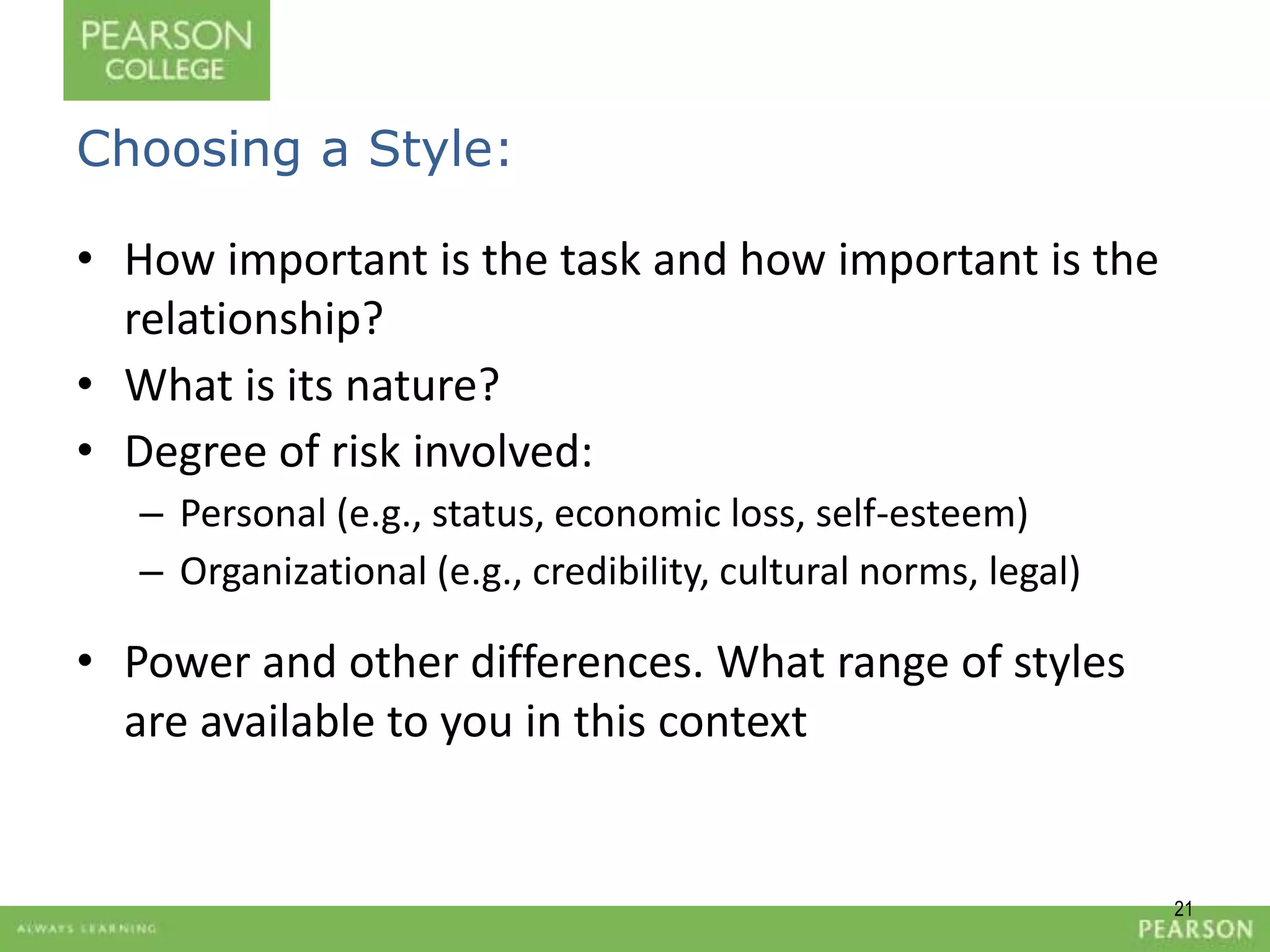 21 
Choosing a Style: 
• How important is the task and how important is the 
relationship? 
• What is its nature? 
• Degree of risk involved: 
– Personal (e.g., status, economic loss, self-esteem) 
– Organizational (e.g., credibility, cultural norms, legal) 
• Power and other differences. What range of styles 
are available to you in this context 
 