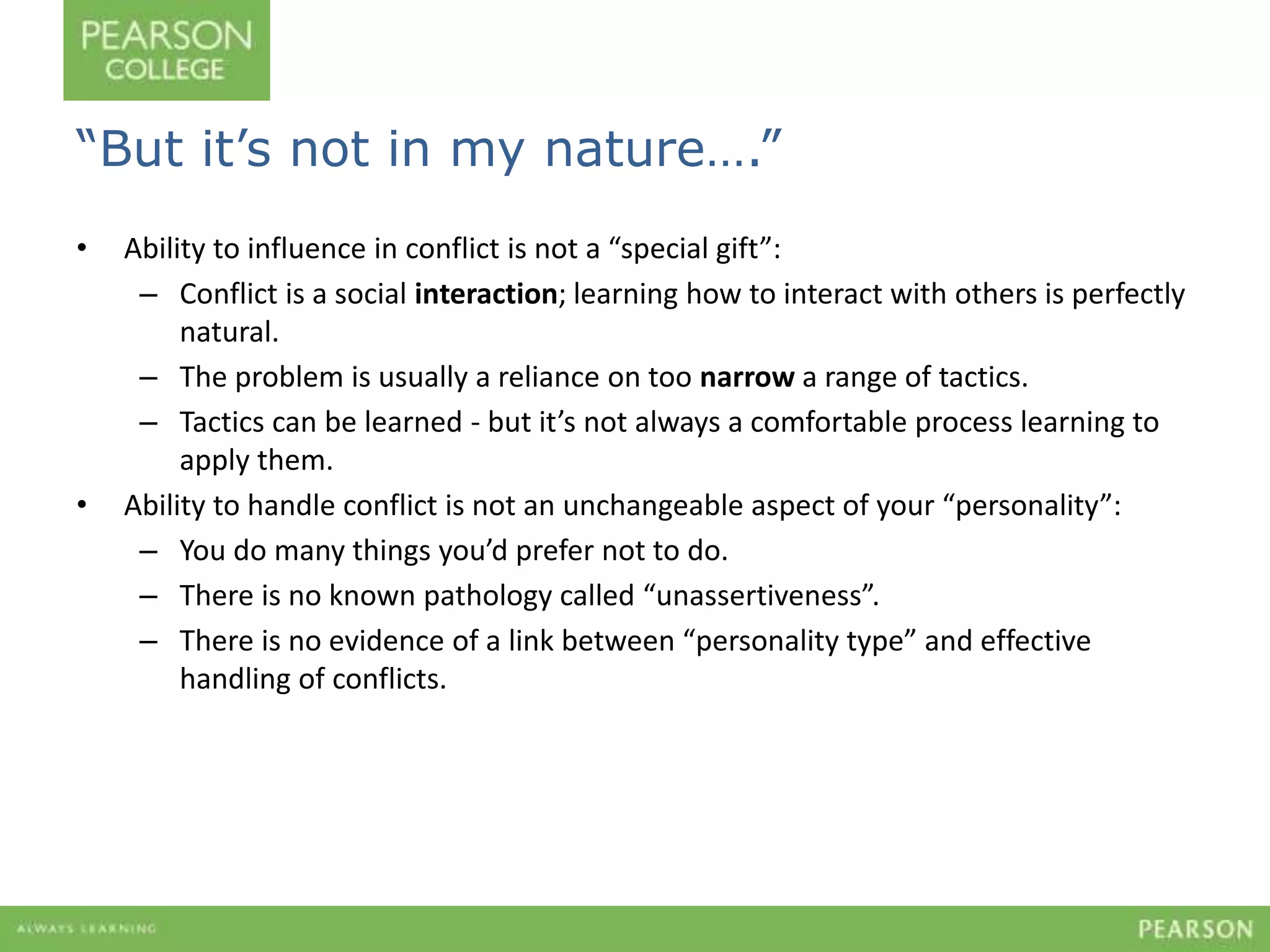 “But it’s not in my nature….” 
• Ability to influence in conflict is not a “special gift”: 
– Conflict is a social interaction; learning how to interact with others is perfectly 
natural. 
– The problem is usually a reliance on too narrow a range of tactics. 
– Tactics can be learned - but it’s not always a comfortable process learning to 
apply them. 
• Ability to handle conflict is not an unchangeable aspect of your “personality”: 
– You do many things you’d prefer not to do. 
– There is no known pathology called “unassertiveness”. 
– There is no evidence of a link between “personality type” and effective 
handling of conflicts. 
 