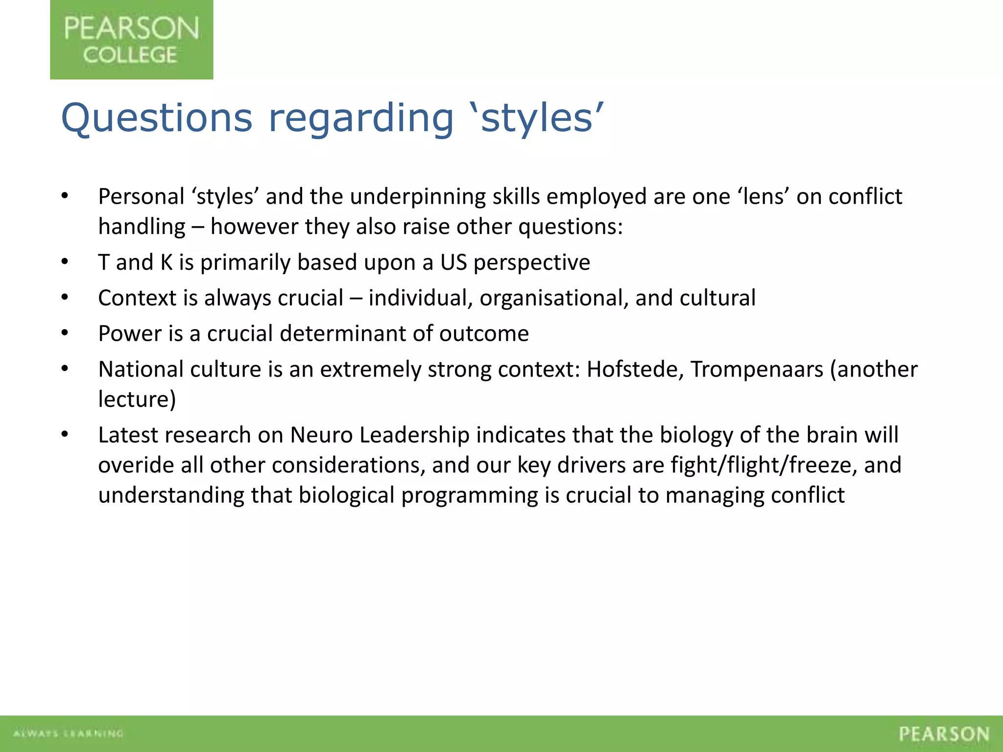 Questions regarding ‘styles’ 
• Personal ‘styles’ and the underpinning skills employed are one ‘lens’ on conflict 
handling – however they also raise other questions: 
• T and K is primarily based upon a US perspective 
• Context is always crucial – individual, organisational, and cultural 
• Power is a crucial determinant of outcome 
• National culture is an extremely strong context: Hofstede, Trompenaars (another 
lecture) 
• Latest research on Neuro Leadership indicates that the biology of the brain will 
overide all other considerations, and our key drivers are fight/flight/freeze, and 
understanding that biological programming is crucial to managing conflict 
 
