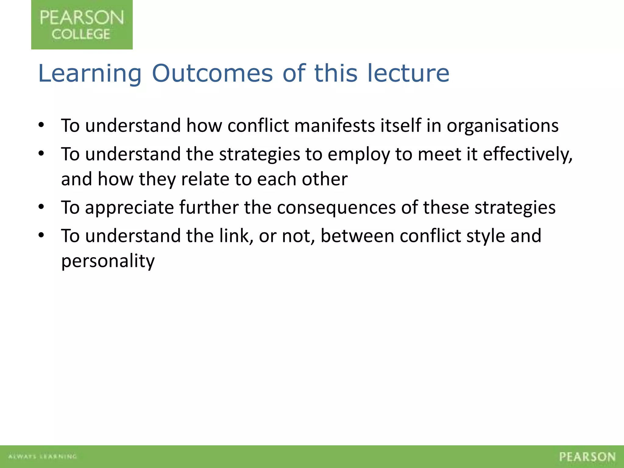 Learning Outcomes of this lecture 
• To understand how conflict manifests itself in organisations 
• To understand the strategies to employ to meet it effectively, 
and how they relate to each other 
• To appreciate further the consequences of these strategies 
• To understand the link, or not, between conflict style and 
personality 
 