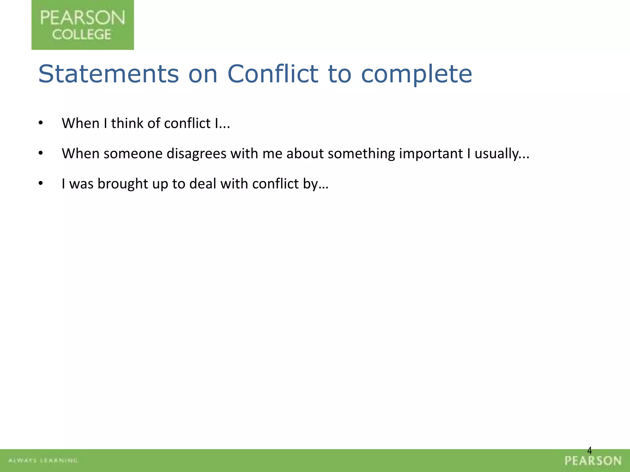 4 
Statements on Conflict to complete 
• When I think of conflict I... 
• When someone disagrees with me about something important I usually... 
• I was brought up to deal with conflict by… 
 