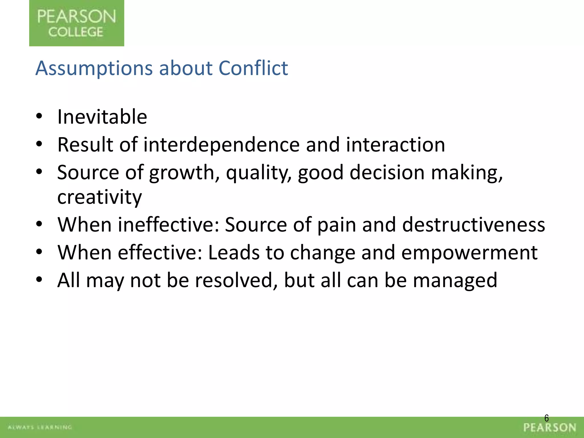 6 
Assumptions about Conflict 
• Inevitable 
• Result of interdependence and interaction 
• Source of growth, quality, good decision making, 
creativity 
• When ineffective: Source of pain and destructiveness 
• When effective: Leads to change and empowerment 
• All may not be resolved, but all can be managed 
 