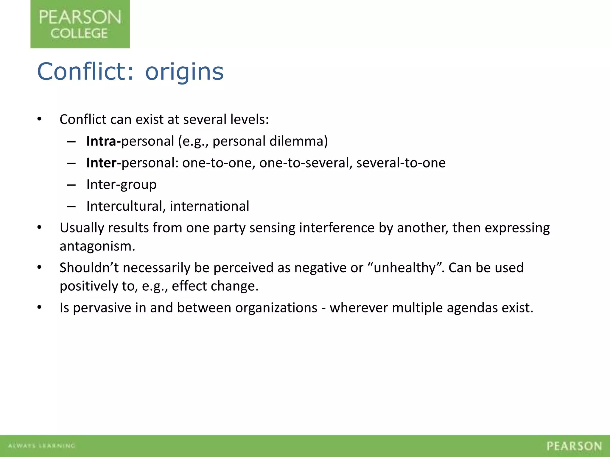 Conflict: origins 
• Conflict can exist at several levels: 
– Intra-personal (e.g., personal dilemma) 
– Inter-personal: one-to-one, one-to-several, several-to-one 
– Inter-group 
– Intercultural, international 
• Usually results from one party sensing interference by another, then expressing 
antagonism. 
• Shouldn’t necessarily be perceived as negative or “unhealthy”. Can be used 
positively to, e.g., effect change. 
• Is pervasive in and between organizations - wherever multiple agendas exist. 
 