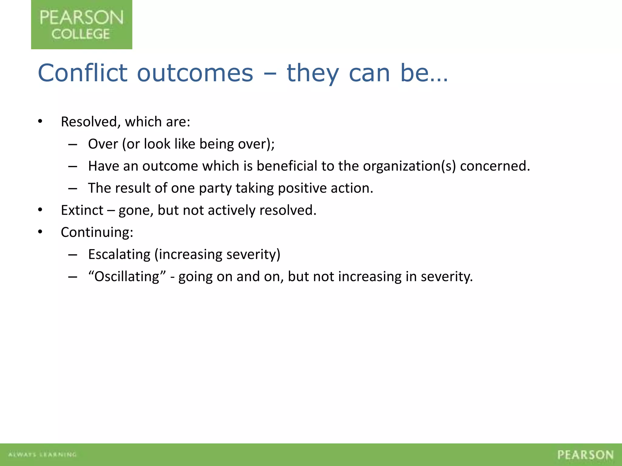 Conflict outcomes – they can be… 
• Resolved, which are: 
– Over (or look like being over); 
– Have an outcome which is beneficial to the organization(s) concerned. 
– The result of one party taking positive action. 
• Extinct – gone, but not actively resolved. 
• Continuing: 
– Escalating (increasing severity) 
– “Oscillating” - going on and on, but not increasing in severity. 
 