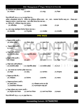HSC Management 2nd
Paper MCQ (3+4+5+6+10)
Accounting Lovers 01706082902
24. wb‡`©kbvi †Kvb cªwµqvq AšÍf©y³ ?
(K) cwiKíbv (L) msMVb (M) †bZ„Z¡ (N) wbqš¿Y DËi:M
wb‡Pi DÏxcKwU c‡o 25 I 26 bs cª‡kœi DËi `vI :
†ivwRbv G›UvicªvB‡Ri KY©avi wg . gwkDi Zvi cªwZôv‡bi Kg©x‡`i fv‡jv - g›` , Avkv - AvKv•¶v BZ¨vw`i ¸iæZ¡ †`b | wm×všÍ Mªn‡Y '
Aa¯Íb‡`i gZvgZ I civgk© MªnY K‡ib | d‡j Kg©xiv Drmvn wb‡q KvR K‡i |
25. DÏxc‡K wg . gwkD‡ii †bZ„Z¡ †Kvb ai‡bi ?
(K) Kg©x‡Kw›`ªK (L) wcZ„myjf (M) MYZvwš¿K (N) hy³ DËi:M
26. †Kvb †bZ„Z¡ civgk©g~jK wb‡`©kbv wn‡m‡e KvR K‡i ?
(K) ˆ¯^iZvwš¿K (L) wcZ„Zvwš¿K (M) MYZvwš¿K (N) jvMvgnxb DËi:M
`kg Aa¨vq
1. wbqš¿‡Yi ˆewkó¨ †KvbwU ?
(K) Aweivg cªwµqv (L) mweivg cªwµqv (M) k„•Ljv weavb (N) mnR KZ©…Z¡ Ac©Y DËi:K
2. wbqš¿‡Yi wfwË †KvbwU ?
K) msMVb (L) wb‡`©kbv (M) cwiKíbv (N) me¸‡jv DËi:M
3. wbqš¿Y GKwU cªwZôv‡bi
(K) avivevwnK cªwµqv (L) e¨e¯’vcKxq cªwµqv (M) mvgvwRK cªwµqv (N) K+L DËi:N
4. wbqš¿‡Yi wfwË †KvbwU ?
(K) cwiKíbv (L) †cªlYv (M) msMVb (N) wbqš¿Y DËi:K
5. wbqš¿Y n‡jv GKwU cªwZôv‡bi
(K) avivevwnK cªwµqv (L) e¨e¯’vcKxq cªwµqv (M) mvgvwRK cªwµqv (N) K+L DËi:N
6. †Kvb Kv‡Ri Rb¨ Av`k©gvb cªwZôv Ki‡Z nq ?
(K) wbqš¿b (L) ¸iæZ¡ (M) Av`k©gvb (N) Dchy³Zv DËi:K
7. wbqš¿‡Yi g~j wfwË Kx ?
(K) cwiKíbvq (L) wb‡`©kbv (M)Av`k©Zv (N) mijZv DËi:M
8. wbqš¿‡Yi g~j D‡Ïk¨ †KvbwU ?
(K) k„•Ljv weavb (L) cwiKíbvi ¸YMZ gvb e„w×
(M) Revew`wnZv wbwðZKiY (N) ms‡kvabg~jK e¨e¯’v MªnY DËi:M
9. wbqš¿Y cªwµqvi cª_g c`‡¶c †KvbwU ?
(K) weP¨ywZi KviY wba©viY (L) Av`k© gvb wba©viY (M) Av`k© mgq wba©viY (N)me¸‡jv DËi:L
wb‡Pi DÏxcKwU c‡o 10 I 11 bs cª‡kœi DËi `vI :
 