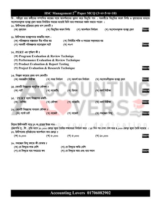 HSC Management 2nd
Paper MCQ (3+4+5+6+10)
Accounting Lovers 01706082902
wg . knx`yj Zvi Kg©x‡`i m¤úvw`Z Kv‡Ri mv‡_ Av`k©gv‡bi Zyjbv K‡i weP¨ywZ cvb | cieZ©x‡Z weP¨ywZi KviY wbY©q I g~j¨vq‡bi gva¨‡g
ms‡kvabg~jK e¨e¯’v MªnY Kivq wba©vwiZ mg‡qi g‡a¨B wZwb Zvi j¶¨gvÎv AR©b Ki‡Z cv‡ib |
10. DÏxc‡Ki cªwµqvi cª_g avc †KvbwU ?
(K) g~j¨vqb (L) weP¨ywZi KviY wbY©q (M) Av`k©gvb wba©viY (N) ms‡kvabg~jK e¨e¯’v MªnY DËi:M
11. DÏxc‡Ki e¨e¯’vcbvi KvRwUi d‡j -
(K) cwiKíbvi ev¯Íevqb axi MwZi nq (L) wbe©vnxi kw³ I mg‡qi mØ&henvi nq
(M) cieZ©x cwiKíbvi gv‡bvbœqb N‡U (N) L+M DËi:N
12. PERT Gi c~Y©iƒc Kx ?
(K) Program Evaluation & Review Techniqu
(L) Performance Evaluation & Review Technique
(M) Product Evaluation & Report Testing
(N) Project Evaluation & Research Technique DËi:K
13. wbqš¿Y Kv‡i¨i cª_g avc †KvbwU?
(K) Af¨šÍixY wbix¶v (L) mgq wba©viY (M) Av`k© gvb wba©viY (N) ms‡kvabxg~jK e¨e¯’v MªnY DËi:M
14. †KvbwU wbqš¿‡Yi AvaywbK †KŠkj ?
(K) cvU© (L) ev‡RwUs (M) wnmve (N) Kvh© wbix¶v DËi:K
15. ' PERT n‡jv wbqš¿‡Yi GKwU-
(K) ˆewkó¨ (L) †KŠkj (M) ev‡RwUs (N) Kvh© wbix¶v DËi:L
16. †KvbwU wbqš¿‡Yi mvaviY †KŠkj ?
(K) M¨v›U PvU© (L) ev‡RU (M) ev‡RU (N) mg‡”Q` we›`y DËi:K
wb‡Pi DÏxcKwU c‡o 17 bs cª‡kœi DËi `vI :
cªRvcwZ my . wj . cªwZ gv‡m 10,000 †Rvov RyZv ˆZwii j¶¨gvÎv wba©viY K‡i | 15 w`b ci †`Lv †Mj gvÎ 4,000 †Rvov RyZv ˆZwi n‡q‡Q |
17. DÏxc‡Ki cªwZôv‡bi Av`k©gvb KZ †Rvov ?
(K) 6,000 (L) 8,000 (M) 5,000 (N) 10,000 DËi:M
18. mg‡”Q` we›`y ej‡Z Kx †evSvq ?
(K) †h we›`y‡Z jvf †ewk (L) †h we›`y‡Z ¶wZ †ewk
(M) †h we›`y‡Z e¨q me‡P‡q Kg (N) †h we›`y‡Z Avq Ges e¨q mgvb DËi:N
 