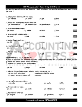 HSC Management 2nd
Paper MCQ (3+4+5+6+10)
Accounting Lovers 01706082902
Kivi Rb¨ cªwZwU KvR‡K we‡klvq‡bi wfwË‡ wef³ K‡ib | wefvMx Kvh© mwVKfv‡e m¤úbœ Kivi wfbœ wR cwiKíbv cªYqb K‡ib | G‡Z †ek
mydj cv‡”Qb |
14. Rvwi‡bi MªnYK„Z cwiKíbvi cªK„wZ †Kvb ai‡bi ?
(K) Kvh©wfwËK (L) GKv_©K (M) ¯’vqx (N) wb‡ev DËi:K
15. Rvwi‡bi M„nxZ c`‡¶c cªwZôv‡b †h cªfve †dj‡Z cv‡i -
(K) Drcv`bkxjZv e„w× (L) c‡Y¨i gvb Dbœqb (M) kªwgK QuvUvB e„w× (N) K+L DËi:N
16. wb‡Pi †KvbwU GKv_©K cwiKíbv ?
(K) mvgwMªK (L) GKv_©K (M) ev‡RU (N) bxwZ DËi:M
17. wb‡Pi †KvbwU ¯’vqx ' cwiKíbvi AšÍf©~K ?
(K) ev‡RU (L) cªKí (M) cÖwµqv (N) wgkb DËi:M
18. GKv_©K cwiKíbvi AšÍf©y³ n‡jv -
(K) bxwZ (L) Kg©m~wP (M) cªKí (N) L+M DËi:N
19. ev‡RU ‡Kvb ai‡bi cwiKíbv ?
(K) j¶¨ (L) ev‡RU (M) wnmve (N) e¨q DËi:K
20. bxwZ †Kvb ai‡bi cwiKíbv ?
(K) j¶¨ (L) GKv_©K (M) ¯’vqx (N) mvgwMªK DËi:M
wb‡Pi DÏxcKwU c‡o 21 I 22 bs cª‡kœi DËi `vI :
wg . †ivnvb MZ eQi XvKv‡Z GKUv Mv‡g©›Um wkí M‡o †Zv‡jb | †ewk gybvdvi Avkvq G eQi wZwb 20 % Drcv`b e„w×i cwiKíbv †bb | wKš‘
c~e© AwfÁZv †Zgb bv _vKvq cwiKíbv ev¯Íevq‡b mgm¨v n‡”Q |
21. DÏxc‡Ki 20 % Drcv`b e„w× †Kvb ai‡bi cwiKíbv ?
(K) j¶¨ (L) Kg©m~wP (M) GKv_© (N) ¯’vqx DËi:K
22. DÏxc‡Ki cªwZôv‡b cwiKíbv cªYq‡b †h ÎæwU _vKvq ev¯Íevq‡b mgm¨v n‡”Q Zv n‡jv -
(K) mwVK cUf~wg wba©vi‡Y mgm¨v (L) fwel¨r m¤ú‡K© AwZwi³ Avkvev`
(M) Abygvb I Av‡e‡Mi e‡k cwiKíbv ˆZwi (N) me¸‡jv DËi:N
23. cÙv †mZy wbg©vY †Kvb ai‡bi cwiKíbv
(K) mvgwMªK (L) GKv_©K (M) AvÂwjK (N) bxwZ DËi:L
24. wgkb †Kvb cwiKíbvi AšÍf©y³ ?
(K) j¶¨ (L) GKv_©K (M) Kvh©wfwËK (N) me¸‡jv DËi:K
25. DËg cwiKíbvi ˆewkó¨ n‡jv
(K) ev¯ÍegywLZv (L) AbgbxqZv (M) my¯úó D‡Ïk¨ (N)K+M DËi:N
 