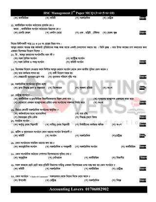 HSC Management 2nd
Paper MCQ (3+4+5+6+10)
Accounting Lovers 01706082902
(K) Kvh©wfwËK (L) KwgwU (M) mij‰iwLK (N) †gwUªK DËi:M
11. Kvh©wfwËK msMVb KvVv‡gvi cªeZ©K †K ?
A_ev , Kvh©wfwËK msMVb KvVv‡gvi D™¢veK †K ?
(K) †nbwi †dqj (L) GjUb †g‡qv (M) Gd . WweøD . †UBji (N) †niì KyÄ DËi:M
wb‡Pi DÏxcKwU c‡o 12 I 13 bs cª‡kœi DËi `vI :
Avãyi ingvb AZ¨šÍ e¨¯Í Kg©KZ©v cªwZôv‡bi mg¯Í KvR Zv‡K GKvB †`Lv‡kvbv Ki‡Z nq | wZwb K¬všÍ | Zvi Dci Kv‡Ri Pvc Kgv‡bvi Rb¨
GKRb we‡klÁ wb‡qvM w`‡jb |
12. wg . Avãyi ingv‡bi msMVbwUi aib Kx ?
(K) mij ˆiwLK msMVb (L) g¨vwUª· msMVb
(M) mij ˆiwLK I c`¯’ msMVb (N) KwgwU msMVb DËi:M
13. we‡klÁ wb‡qvM †`Iqvi d‡j wg÷vi Avãyi ingvb msMVb †_‡K †Kvb RvZxq myweav †fvM K‡ib ?
(K) Zvi Kvh©fvi jvNe nq (L) Kg©x wb‡qvM mnR nq
(M) †¯^”QvPvix g‡bvfve nªvm cvq (N) gybvdvi cwigvY e„w× cvq DËi:K
14. mij‰iwLK msMV‡bi myweav n‡jv
(K) `ªæZ wm×všÍ MªnY I ev¯Íevqb (L) we‡klvqb (M) k„•Ljv cªwZôv (N) K+M DËi:N
15. †gwUª· msMV‡b -
(K) Kvh©wfwËK I `ªe¨wfwËK wefvMxqKi‡Yi wgkªY †`Lv hvq (L) `yai‡bi e¨e¯’vcK GKmv‡_ KvR K‡i
(M) †h‡Kv‡bv GKRb e¨e¯’vc‡Ki †Póvi Ici msMV‡bi mdjZv wbf©i K‡i (N) K+L DËi:N
16. wb‡Pi †KvbwU mij‰iwLK msMV‡bi Amyweav ?
(K) Kg©KZ©v‡`i g‡a¨ g‡bvgvwjb¨ (L) e¨q e„w×
(M) ˆ¯^iZ‡š¿i cªwZ †SvuK (N) wm×všÍ Mªn‡Y wej¤^ DËi:M
17. mvgwiK msMVb -
(K) KZ©…Z¡ cªevn wbgœMvgx (L) `vwqZ¡ cªevn wbgœMvgx (M) wbe©vnx‡`i Kvh©fvi AwaK (N) K+M DËi:N
18. RwUj I e„n`vqZb msMV‡b †Kvb ai‡bi msMVb Dc‡hvMx ?
(K) KwgwU (L) msMVb (M) mij‰iwLK (N)†gwUª· DËi:N
19. †Kvb msMVb‡K mvgwiK ai‡bi ejv nq ?
(K) AbvbyôvwbK msMVb (L) mij‰iwLK I c`¯’Kg©x (M) mij‰iwLK msMVb (N) Kvh©wfwËK DËi:M
20. †Kvb mvsMVwbK KvVv‡gv †ckvMZ we‡klvq‡bi myweav †`q ?
(K) Abyf~wgK (L) †bUIqvK (M) Kvh©wfwËK (N) wefvMxq DËi:M
21. mKj KvR‡K †QvU †QvU K‡i cªwZwU wefv‡Mi `vwqZ¡ GKRb we‡kl‡Ái Ici b¨¯Í Kiv nq †Kvb msMV‡b ?
(K) KwgwU (L) mij‰iwLK (M) Kvh©wfwËK (N) †gwUª· DËi:M
22. †Kvb msMV‡b ' Chain of Command ' mij‡iLvi †_‡K wb‡Pi w`‡K †b‡g Av‡m ?
(K) Dc‡`óv (L) †gwUª· (M) mij‰iwLK (N) wbqš¿ DËi:M
 