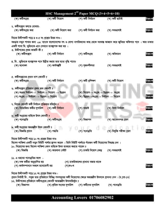 HSC Management 2nd
Paper MCQ (3+4+5+6+10)
Accounting Lovers 01706082902
(K) Kg©xmsMªn (L) Kg©x wb‡qvM (M) Kg©x wbe©vPb (N) Kg©x QvUvB DËi:K
2. Kg©xms¯’vb ej‡Z †evSvq-
(K) Kg©xmsMªn Kiv (L) Kg©x wb‡qvM Kiv (M) Kg©x wbe©vPb Kiv (N) me¸‡jvB DËi:N
wb‡Pi DÏxcKwU c‡o 4 I 5 bs cª‡kœi DËi `vI :
e¸ovi bZyb kvLvi Rb¨ ABC e¨vsK evsjv‡`‡ki mr I †hvM¨ bvMwiK‡`i KvQ †_‡K `iLv¯Í AvnŸvb K‡i Rywbqi Awdmvi c‡` | Avi XvKvi
GKwU kvLv wg. Zywnb‡K G‡b †mLv‡b e¨e¯’vcK Kiv nq |
3. DÏxc‡Ki cª_g KvRwU Kx ?
(K) Kg©xms¯’vb (L) Kg©x wbe©vPb (M) Kg©xmsMªn (N) AwahvPb DËi:K
4. wg . Zywnb‡K e¨e¯’vcK c‡` DbœxZ Kivq Zvi g‡a¨ e„w× cv‡e?
(K) g‡bvej (L) Kvh©mš‘wó (M) m„RbkxjZv (N) me¸‡jvB DËi:N
5. Kg©xms¯’v‡bi cªavb avc †KvbwU ?
(K) Kg©xmsMªn (L) Kg©x wbe©vPb (M) Kg©x cªwk¶Y (N) Kg©x wb‡qvM DËi:K
6. Kg©xms¯’vb cªwµqvi cª_g µg †KvbwU ?
(K) msMÖn wbe©vPb→ wbe©vPb→ wb‡qvM → Dbœqb (L) wb‡qvM→ msMªn→ Dbœqb→ msMªn
(M) msMªn→ wbe©vPb → Dbœqb→ wb‡qvM (N) Dbœqb→msMªn→ wbe©vPb → wb‡qvM DËi:K
7. wb‡Pi †KvbwU Kg©x wbe©vPb cªwµqvi ewnf©~Z ?
(K) wb‡qvwRZ Kg©xi mycvwik (L) Kg©x wbe©vPb (M) evQvB (N) Drm wba©viY DËi:N
8. Kg©x msMª‡ni evwn¨K Drm †KvbwU ?
(K) c‡`vbœwZ (L) Kg©xmsMªn (M) weÁvcb (N) Av‡e`bcÎ MªnY DËi:M
9. Kg©x msMª‡ni Af¨šÍixY Drm †KvbwU ?
(K) weÁwß cª`vb (L) c×wZ (M) c†`vbœwZ (N) wbhyw³ cix¶v MªnY DËi:M
wb‡Pi DÏxcKwU c‡o 10 bs cª‡kœi DËi `vI
wg‡mm kvwKjv GKwU bZyb weDwU cvj©vi ¯’vcb K‡ib | wZwb weDwU cvj©v‡i cuvPRb Kg©x wb‡qv‡Mi wm×všÍ †bb |
10. wb‡qv‡Mi Rb¨ wg‡mm kvwKjv †Kvb evwn¨K Drm e¨envi Ki‡Z cv‡ib ?
(K) weÁwß (L) KviLvbv †MBU (M) PvKwi wb‡qvM †K›`ª (N) me¸‡jvB DËi:N
11. G ai‡bi c‡`vbœwZi d‡j -
(K) `¶ Kg©xiv AbycªvwYZ nq (L) PvKwiKv‡ji cªvavb¨ eRvq _v‡K
(M) Kvh©m¤úv`‡b mK‡j g‡bv‡hvMx nq (N)K+L DËi:M
wb‡Pi DÏxcKwU c‡o 12 bs cª‡kœi DËi `vI :
cªavb wbe©vnx wg . meyR Zvi cªwZôv‡b wewfbœ c`mg~‡ni Kg©x wb‡qv‡Mi †¶‡Î Af¨šÍixY Drm‡K cªvavb¨ †`b | [P,‡ev-17]
12. DÏxc‡Ki cªwZôv‡b Kg©xmsMª‡n †KvbwU Avf¨šÍixY Drmewnf©~Z ?
(K) weÁvcb (L) kªwgK ms‡Ni mycvwik (M) Kg©x‡`i mycvwik (N) c‡`vbœwZ DËi:K
 