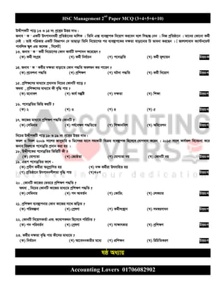HSC Management 2nd
Paper MCQ (3+4+5+6+10)
Accounting Lovers 01706082902
DÏxcKwU c‡o 13 I 14 bs cª‡kœi DËi `vI :
Rbve ' K ' GKwU Drcv`bag©x cªwZôv‡bi gvwjK | wZwb G· e¨e¯’vcK wb‡qvM Ki‡eb e‡j wm×všÍ †bb | wbR cªwZôv‡b | gv‡bi †Kv‡bv Kg©x
†bB | ZvB cwÎKvq GKwU weÁvcb †` ZvQvov wZwb wb‡qv‡Mi ci e¨e¯’vc‡Ki `¶Zv evov‡bvi wP fvebv Ki‡Qb | [ Rvjvjvev` K¨v›Ub‡g›U
cvewjK ¯‹yj GÛ K‡jR , wm‡jU]
13. Rbve ' K ' Kg©x wb‡qv‡Mi †Kvb Kvh©wU m¤úv`b K‡i‡Qb ?
(K) Kg©x msMªn (L) Kg©x wbe©vPb (M) c‡`vbœwZ (N) Kg©x g~j¨vqb DËi:K
14. Rbve ' K ' Kg©xi `¶Zv evov‡Z †Kvb c×wZ Aej¤^b Ki cv‡ib ?
(K) cª‡ekbv c×wZ (L) cªwk¶Y (M) NUbv c×wZ (N) Kg©x wb‡qvM DËi:L
15. cªwk¶‡Yi gva¨‡g cªavbZ wb‡Pi †KvbwU ev‡o ?
A_ev , cªwk¶‡Yi gva¨‡g Kx e„w× cvq ?
(K) g‡bvej (L) Kvh© mš‘wó (M) `¶Zv (N) wk¶v DËi:M
16. c‡`vbœwZi wfwË KqwU ?
(K) 2 (L) 3 (M) 4 (N) 5 DËi:L
17. Kv‡Ri gva¨‡g cªwk¶Y c×wZ †KvbwU ?
(K) †mwgbvi (L) ch©‡e¶Y c×wZ‡Z (M) wk¶vbwek (N) Awa‡ekb DËi:M
wb‡Pi DÏxcKwU c‡o 18 I 19 bs cª‡kœi DËi `vI :
Kgj I wegj 2009 mv‡ji Rvbyqvwi I wW‡m¤^i gv‡m mnKvix weµq e¨e¯’vcK wn‡m‡e †hvM`vb K‡ib | 2015 mv‡j Kvh©dj we‡ePbv K‡i
Rbve wegj‡K c‡`vbœwZ cª`vb Kiv nq |
18. DÏxc‡Ki c‡`vbœwZi wfwËwU Kx ?
(K) †hvM¨Zv (L) †R¨ôZv (M) †hvM¨Zv bq (N) †KvbwU bq DËi:K
19. Giƒc c‡`vbœwZi d‡j -
(K) cªexY Kg©xiv AbycªvwYZ nq (L) `¶ Kg©xiv DrmvwnZ nq
(M) cªwZôv‡b Drcv`bkxjZv e„w× cvq (N)L+M DËi:N
20 . †KvbwU Kv‡Ri †fZ‡i cªwk¶Y c×wZ ?
A_ev , wb‡Pi †KvbwU Kv‡Ri gva¨‡g cªwk¶Y c×wZ ?
(K) †mwgbvi (L) c` AveZ©b (M) †KvwPs (N) †jKPvi DËi:L
21. cªwk¶Y e¨e¯’vcbvi †Kvb Kv‡Ri mv‡_ RwoZ ?
(K) cwiKíbv (L) †cªlYv (M) Kg©xms¯’vb (N) mgš^qmvab DËi:M
22. †KvbwU wb‡qvMKZ©v Ges K‡_vcK_b wn‡m‡e cwiwPZ ?
(K) c` cwieZ©b (L) †cªlYv (M) mv¶vrKvi (N) cªwk¶Y DËi:M
23. Kg©xi `¶Zv e„w× cvq Kx‡mi gva¨‡g ?
(K) wbe©vPb (L) Av‡e`bKvixi g‡a¨ (M) cÖwk¶b (N) wiwPwZKiY DËi:M
lô Aa¨vq
 