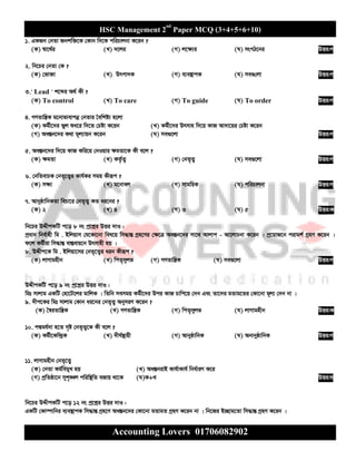 HSC Management 2nd
Paper MCQ (3+4+5+6+10)
Accounting Lovers 01706082902
1. GKRb †bZv Rbkw³‡K †Kvb w`‡K cwiPvjbv K‡ib ?
(K) ¯^v‡_©i (L) `‡ji (M) j‡¶¨i (N) msMV‡bi DËi:M
2. wb‡Pi †bZv †K ?
(K) †fv³v (L) Drcv`K (M) e¨e¯’vcK (N) me¸†jv DËi:M
3.' Lead ' k‡ãi A_© Kx ?
(K) To control (L) To care (M) To guide (N) To order DËi:M
4. MYZvwš¿K g‡bvfvevcbœ †bZvi ˆewkó¨ n‡jv
(K) Kg©x‡`i fyj ïa‡i w`‡Z †Póv K‡ib (L) Kg©x‡`i Drmvn w`‡q KvR Av`v‡qi †Póv K‡ib
(M) Aa¯Íb‡`i K_v g~j¨vqb K‡ib (N) me¸‡jv DËi:M
5. Aa¯Íb‡`i w`‡q KvR Kwi‡q †bIqvi ¶gZv‡K Kx e‡j ?
(K) ¶gZv (L) KZ©…Z¡ (M) †bZ„Z¡ (N) me¸‡jv DËi:M
6. †bwZevPK †bZ„‡Z¡i Kvh©Ki mgq Kxiƒc ?
(K) m¶¨ (L) g‡bvej (M) mvgwqK (N) cwiPvjbv DËi:M
7. AvbyôvwbKZv wePv‡i †bZ„Z¡ KZ ai‡bi ?
(K) 2 (L) 4 (M) 3 (N) 5 DËi:K
wb‡Pi DÏxcKwU c‡o 8 bs cª‡kœi DËi `vI :
cªavb wbe©vnx wg . Bwjqvm †h‡Kv‡bv wel‡q wm×všÍ Mªn‡Yi †¶‡Î Aa¯Íb‡`i mv‡_ Avjvc - Av‡jvPbv K‡ib | cª‡qvR‡b civgk© MªnY K‡ib |
d‡j Kg©xiv wm×všÍ ev¯Íevq‡b Drmvnx nq |
8. DÏxc‡K wg . Bwjqv‡mi †bZ„‡Z¡i aib Kxiƒc ?
(K) jvMvgnxb (L) wcZ„myjf (M) MYZvwš¿K (N) me¸‡jv DËi:M
DÏxcKwU c‡o 9 bs cª‡kœi DËi `vI :
wgt mvjvg GKwU †nv‡U‡ji gvwjK | wZwb memgq Kg©x‡`i Dci KvR Pvwc‡q †`b Ges Zv‡`i gZvg‡Zi †Kv‡bv g~j¨ †`b bv |
9. `xc‡Ki wgt mvjvg †Kvb ai‡bi †bZ„Z¡ AbymiY K‡ib ?
(K) ˆ¯^iZvwš¿K (L) MYZvwš¿K (M) wcZ„myjf (N) jvMvgnxb DËi:K
10. cÙgh©`v n‡Z m„ó †bZ„Z¡‡K Kx e‡j ?
(K) Kg©x‡Kw›`ªK (L) `xN©¯’vqx (M) AvbyôvwbK (N) AbvbyôvwbK DËi:M
11. jvMvgnxb †bZ„‡Z¡
(K) †bZv Kg©wegyL nq (L) Aa¯ÍbivB Kvh©vKvh© wba©viY K‡i
(M) cªwZôv‡b myk„•Lj cwiw¯’wZ eRvq _v‡K (N)K+L DËi:N
wb‡Pi DÏxcKwU c‡o 12 bs cª‡kœi DËi `vI :
GKwU †Kv¤úvwbi e¨e¯’vcK wm×všÍ Mªn‡Y Aa¯Íb‡`i †Kv‡bv gZvgZ MªnY K‡ib bv | wb‡Ri B”Qvg‡Zv wm×všÍ MªnY K‡ib |
 