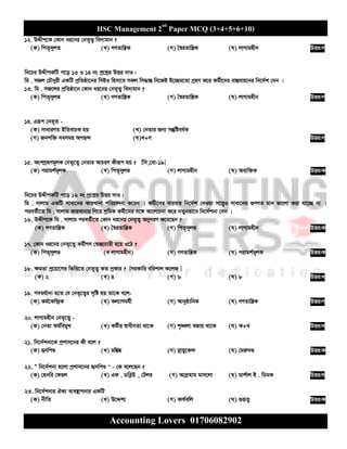 HSC Management 2nd
Paper MCQ (3+4+5+6+10)
Accounting Lovers 01706082902
12. DÏxc‡K †Kvb ai‡bi †bZ„Z¡ we`¨gvb ?
(K) wcZ„myjZ (L) MYZvwš¿K (M) ˆ¯^iZvwš¿K (N) jvMvgnxb DËi:M
wb‡Pi DÏxcKwU c‡o 13 I 14 bs cª‡kœi DËi `vI :
wg . mRj †PŠayix GKwU cªwZôv‡bi wmBI wnmv‡e mKj wm×všÍ wb‡RB B‡”Qg‡Zv MªnY K‡i Kg©x‡`i ev¯Íevq‡bi wb‡`©k †`b |
13. wg . mR‡ji cªwZôv‡b †Kvb ai‡bi †bZ„Z¡ we`¨gvb ?
(K) wcZ„myjf (L) MYZvwš¿K (M) ˆ¯^iZvwš¿K (N) jvMvgnxb DËi:M
14. Giƒc †bZ„Z -
(K) mvaviYZ BwZevPK nq (L) †bZvi Rb¨ mš‘wóea©K
(M) Rbkw³ memgq AcQ›` (N)L+M DËi:M
15. AskMªnYg~jK †bZ„‡Z¡ †bZvi AvPiY Kxiƒc nq ? [wm,‡ev-19]
(K) civgk©g~jK (L) wcZ„myjf (M) jvMvgnxb (N) Ae¨w³K DËi:K
wb‡Pi DÏxcKwU c‡o 16 bs cª‡kœi DËi `vI :
wg . mvjvg GKwU mvev‡bi KviLvbv cwiPvjbv K‡ib | Kg©x‡`i evievi wb‡`©k †`Iqv m‡Ë¡I mvev‡bi ¸YMZ gvb fv‡jv Kiv hv‡”Q bv |
cieZ©x‡Z wg . mvjvg KviLvbvq wM‡q kªwgK Kg©x‡`i m‡½ Av‡jvPbv K‡i bZybfv‡e wb‡`©kbv †`b |
16. DÏxc‡K wg . mvjvg cieZ©x‡Z †Kvb ai‡bi †bZ„Z¡ AbymiY K‡i‡Qb ?
(K) MYZvwš¿K (L) ˆ¯^iZvwš¿K (M) wcZ„myjf (N) jvMvgnxb DËi:K
17. †Kvb ai‡bi †bZ„‡Z¡ Kg©xMY †¯^”QvPvix n‡q I‡V ?
(K) wcZ„myjf (L jvMvgnxb) (M) MYZvwš¿K (N) civgk©g~jK DËi:K
18. ¶gZv cª‡qv‡Mi wfwË‡Z †bZ„Z¡ KZ cªKvi ? [miKvwi ewikvj K‡jR ]
(K) 2 (L) 4 (M) 6 (N) 8 DËi:L
19. c`gh©v`v n‡Z †h †bZ„‡Z¡i m„wó nq Zv‡K e‡j-
(K) Kg©‡Kw›`ªK (L) Kj¨vYag©x (M) AvbyôvwbK (N) MYZvwš¿K DËi:M
20. jvMvgnxb †bZ„‡Z¡ -
(K) †bZv Kg©wegyL (L) Kg©xi ¯^vaxbZv _v‡K (M) k„•Ljv eRvq _v‡K (N) K+L DËi:N
21. wb‡`©kbv‡K cªkvm‡bi Kx e‡j ?
(K) ürwcÐ (L) gw¯Í®‹ (M) mœvqy‡K›` (N) †giæ`Ð DËi:K
22. Ò wb‡`©kbv n‡jv cªkvm‡bi ü`wcÐ " - †K e‡j‡Qb ?
(K) †nbwi †dqj (L) Gd . WweøD , †Uji (M) Aveªvnvg gvm‡jv (N) gvk©vj B . wWgK DËi:N
23. wb‡`©kbvi HK¨ e¨e¯’vcbvi GKwU
(K) bxwZ (L) D‡Ïk¨ (M) Kvh©ewj (N) ¸iƒZ¡ DËi:K
 