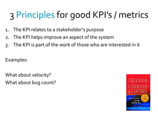 3 Principles for good KPI’s / metrics
1. The KPI relates to a stakeholder’s purpose
2. The KPI helps improve an aspect of the system
3. The KPI is part of the work of those who are interested in it

Examples:

What about velocity?
What about bug count?
 
