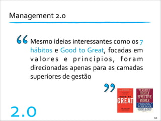 Management	
  2.0	
  
Mesmo	
  ideias	
  interessantes	
  como	
  os	
  7	
  
hábitos	
  e	
  Good	
  to	
  Great,	
  focadas	
  em	
  
v a l o r e s	
   e	
   p r i n c í p i o s ,	
   f o r a m	
  
direcionadas	
  apenas	
  para	
  as	
  camadas	
  
superiores	
  de	
  gestão
10
2.0
 