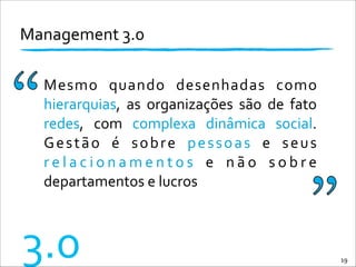 Management	
  3.0	
  
19
3.0
Mesmo	
   quando	
   desenhadas	
   como	
  
hierarquias,	
   as	
   organizações	
   são	
   de	
   fato	
  
redes,	
   com	
   complexa	
   dinâmica	
   social.	
  
Gestão	
   é	
   sobre	
   pessoas	
   e	
   seus	
  
r e l a c i o n a m e n t o s	
   e	
   n ã o	
   s o b r e	
  
departamentos	
  e	
  lucros
 