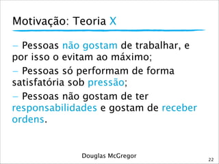 Motivação: Teoria X
22
- Pessoas não gostam de trabalhar, e
por isso o evitam ao máximo; 
- Pessoas só performam de forma
satisfatória sob pressão;
- Pessoas não gostam de ter
responsabilidades e gostam de receber
ordens.
Douglas McGregor
 