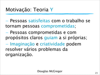 Motivação: Teoria Y
23
- Pessoas satisfeitas com o trabalho se
tornam pessoas comprometidas;
- Pessoas comprometidas e com
propósitos claros guiam a si próprias;
- Imaginação e criatividade podem
resolver vários problemas da
organização.
Douglas McGregor
 