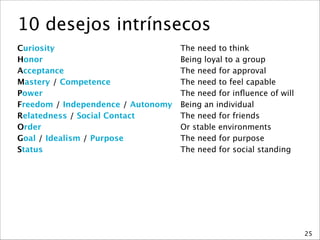 10 desejos intrínsecos
Curiosity
 The need to think
Honor
 Being loyal to a group
Acceptance
 The need for approval
Mastery / Competence
 The need to feel capable
Power
 The need for inﬂuence of will
Freedom / Independence / Autonomy
 Being an individual
Relatedness / Social Contact
 The need for friends
Order
 Or stable environments
Goal / Idealism / Purpose
 The need for purpose
Status
 The need for social standing
25
 