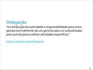 Delegação	
  
“é	
  a	
  atribuição	
  de	
  autoridade	
  e	
  responsabilidade	
  para	
  outra	
  
pessoa	
  (normalmente	
  de	
  um	
  gerente	
  para	
  um	
  subordinado)	
  
para	
  que	
  ela	
  possa	
  realizar	
  atividades	
  especíﬁcas.”	
  
!
http://en.wikipedia.org/wiki/Delegation
37
 