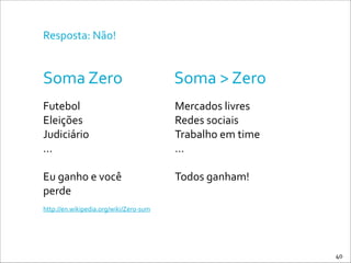 Resposta:	
  Não!
Soma	
  Zero Soma	
  >	
  Zero
Futebol	
  
Eleições	
  
Judiciário	
  
…	
  
!
Eu	
  ganho	
  e	
  você	
  
perde
Mercados	
  livres	
  
Redes	
  sociais	
  
Trabalho	
  em	
  time	
  
…	
  
!
Todos	
  ganham!
http://en.wikipedia.org/wiki/Zero-­‐sum
40
 