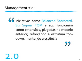 Management	
  2.0	
  
Iniciativas	
   como	
   Balanced	
  Scorecard,	
  
Six	
   Sigma,	
   TQM	
   e	
   etc,	
   funcionam	
  
como	
  extensões,	
  plugadas	
  no	
  modelo	
  
anterior,	
   reforçando	
   a	
   estrutura	
   top-­‐
down,	
  mantendo	
  a	
  essência
9
2.0
 