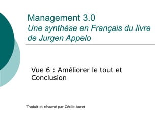 Management 3.0 
Une synthèse en Français du livre 
de Jurgen Appelo 
Vue 6 : Améliorer le tout et 
Conclusion 
Traduit et résumé par Cécile Auret 
 