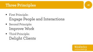 NüWorks
www.nuworks.jp
16Three Principles
§  First Principle:
Engage People and Interactions
§  Second Principle:
Improve Work
§  Third Principle:
Delight Clients
 
