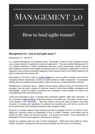 Management 3.0 – how to lead agile teams ?
Management 3.0 – what IS it?
In a nutshell, Management 3.0 empowers teams. Specifically, it refers to what is perhaps the best
way, at least at present, for getting the most out of agile teams. The premise behind Management 3.0
is to redefine leadership to where management becomes a group responsibility, where everyone
works together to find the most profitable and efficient ways for a business or organization to reach its
objectives, while prioritizing employee happiness, which everyone seems to be finally realizing is the
key to a productive work environment.
What began in 2010 with a book by Jurgen Appelo has, as yet another innovation in the world of
managing software development, become the gold standard in Agile management. It encourages
treating teams as complex and living systems, rather than as input – output production machines.
Management 3.0 empowers teams. Instead of teams always waiting for input and instructions from
managers, they are given a degree of autonomy, based on their known abilities, competence and
dependability. Teams are aligned according to the constraints of these qualities, the tasks to be
accomplished and the time frame required.
Teams are encouraged to grow, to develop their competence together, rather than individually. In
turn, this helps to grow structure, rather than sticking to the status quo. This refers, at least in part,
to the direction of the organization. What this means is that as the world, business in the world,
innovation in business and specifically the software that everything runs with and on evolves, the
structure that works in this changing environment also changes (or dies).
Structure is a complex subject in itself, requiring more than a paragraph or two in one article to cover!
Simply put, structures cannot be independent of time or context. Therefore, since neither time nor
context are static, neither can structure be static. It must grow and change. A key characteristic of
Management 3.0 is the encouragement of this growth in structure.
People are energized under this style of team management. Rather than being stifled by heavy-
handed, “top-down” management schemes where individuals are told to focus on completing
 