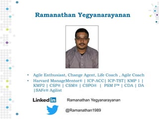 Ramanathan Yegyanarayanan
• Agile Enthusiast, Change Agent, Life Coach , Agile Coach
• Harvard ManageMentor® | ICP-ACC| ICP-TST| KMP 1 |
KMP2 | CSP® | CSM® | CSPO® | PSM I™ | CDA | DA
|SAFe® Agilist
Ramanathan Yegyanarayanan
@Ramanathan1989
 