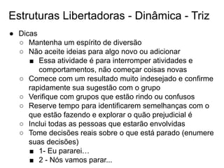 Estruturas Libertadoras - Dinâmica - Triz
● Dicas
○ Mantenha um espírito de diversão
○ Não aceite ideias para algo novo ou adicionar
■ Essa atividade é para interromper atividades e
comportamentos, não começar coisas novas
○ Comece com um resultado muito indesejado e confirme
rapidamente sua sugestão com o grupo
○ Verifique com grupos que estão rindo ou confusos
○ Reserve tempo para identificarem semelhanças com o
que estão fazendo e explorar o quão prejudicial é
○ Inclui todas as pessoas que estarão envolvidas
○ Tome decisões reais sobre o que está parado (enumere
suas decisões)
■ 1- Eu pararei…
■ 2 - Nós vamos parar...
 