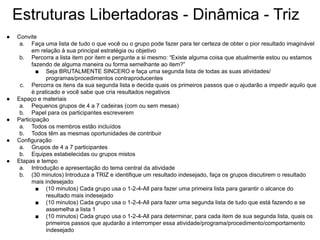 Estruturas Libertadoras - Dinâmica - Triz
● Convite
a. Faça uma lista de tudo o que você ou o grupo pode fazer para ter certeza de obter o pior resultado imaginável
em relação à sua principal estratégia ou objetivo
b. Percorra a lista item por item e pergunte a si mesmo: “Existe alguma coisa que atualmente estou ou estamos
fazendo de alguma maneira ou forma semelhante ao item?”
■ Seja BRUTALMENTE SINCERO e faça uma segunda lista de todas as suas atividades/
programas/procedimentos contraproducentes
c. Percorra os itens da sua segunda lista e decida quais os primeiros passos que o ajudarão a impedir aquilo que
é praticado e você sabe que cria resultados negativos
● Espaço e materiais
a. Pequenos grupos de 4 a 7 cadeiras (com ou sem mesas)
b. Papel para os participantes escreverem
● Participação
a. Todos os membros estão incluídos
b. Todos têm as mesmas oportunidades de contribuir
● Configuração
a. Grupos de 4 a 7 participantes
b. Equipes estabelecidas ou grupos mistos
● Etapas e tempo
a. Introdução e apresentação do tema central da atividade
b. (30 minutos) Introduza a TRIZ e identifique um resultado indesejado, faça os grupos discutirem o resultado
mais indesejado
■ (10 minutos) Cada grupo usa o 1-2-4-All para fazer uma primeira lista para garantir o alcance do
resultado mais indesejado
■ (10 minutos) Cada grupo usa o 1-2-4-All para fazer uma segunda lista de tudo que está fazendo e se
assemelha a lista 1
■ (10 minutos) Cada grupo usa o 1-2-4-All para determinar, para cada item de sua segunda lista, quais os
primeiros passos que ajudarão a interromper essa atividade/programa/procedimento/comportamento
indesejado
 