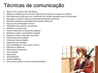 Técnicas de comunicação
● Seja um bom ouvinte e não seja seletivo
● Estipule um objetivo para a conversa e fale de forma clara sem excesso de conteúdo
● Não interrompa ou fale junto com o interlocutor, dê o tempo necessário para a comunicação
● Não julgue ou opine ou deixe suas perspectivas pessoais interferirem
● Mantenha a atenção na linguagem não verbal do interlocutor
● Faça uso de sua linguagem corporal
● Parafrasear sem excesso o assunto dito
● Mantenha o contato visual
● Inclua o interlocutor na solução do problema
● Mantenha a calma, concentração e respeito
● Pergunte, analise e interprete o que é dito
● Fique atento ao tom utilizado
● Critique de maneira objetiva
● Argumente com exemplos
● Evite a utilização do “mas” troque-o pelo “e”
● Não fique na defensiva
● Pense antes de responder
● Tenha empatia
● Seja positivo
● Evite distrações
● Solicite Feedbacks
● Dê um retorno após a conversa, forneça feedbacks
 