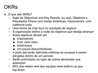 OKRs
● O que são OKRs?
○ Sigla de Objectives and Key Results, ou seja, Objetivos e
Resultados Chave com metas dinâmicas, mensuráveis, com
cadência curta
○ Uma forma de criar foco no resultado de negócio
○ A organização define a visão de objetivos que deseja alcançar
○ Estes objetivos devem ser
■ Inspiradores
■ Com valor claro
■ Ambiciosos
■ Um pouco desconfortáveis
○ A partir daí serão definidas métricas de sucesso a serem
atingidas dentro de um período
○ Serão priorizados no lugar de outras demandas que
apareçam
○ 60% das metas vem das equipes mais bottom-up que
top-down.
 
