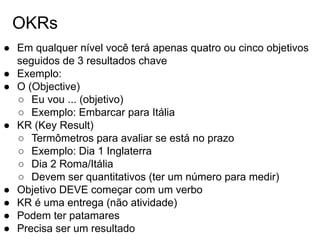 OKRs
● Em qualquer nível você terá apenas quatro ou cinco objetivos
seguidos de 3 resultados chave
● Exemplo:
● O (Objective)
○ Eu vou ... (objetivo)
○ Exemplo: Embarcar para Itália
● KR (Key Result)
○ Termômetros para avaliar se está no prazo
○ Exemplo: Dia 1 Inglaterra
○ Dia 2 Roma/Itália
○ Devem ser quantitativos (ter um número para medir)
● Objetivo DEVE começar com um verbo
● KR é uma entrega (não atividade)
● Podem ter patamares
● Precisa ser um resultado
 