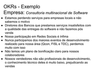 OKRs - Exemplo
Empresa: Consultoria multinacional de Software
● Estamos perdendo serviços para empresas locais e não
sabemos o motivo
● Diretores dos Bancos que prestamos serviços insatisfeitos com
a qualidade das entregas do software e não fazemos pós
venda
● Nossa participação em Redes Sociais é ínfima
● Nunca participamos dos maiores eventos de desenvolvimento
realizado para nossa área (Qcon, FISL e TDC), perdemos
muito com isso
● Não temos um plano de bonificação claro para nossos
colaboradores
● Nossos vendedores não são profissionais de desenvolvimento,
o conhecimento técnico deles é muito baixo, prejudicando as
vendas
 