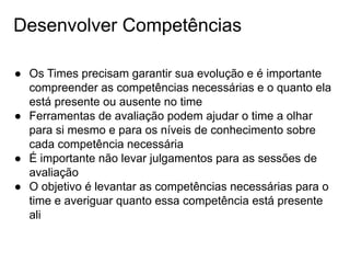 Desenvolver Competências
● Os Times precisam garantir sua evolução e é importante
compreender as competências necessárias e o quanto ela
está presente ou ausente no time
● Ferramentas de avaliação podem ajudar o time a olhar
para si mesmo e para os níveis de conhecimento sobre
cada competência necessária
● É importante não levar julgamentos para as sessões de
avaliação
● O objetivo é levantar as competências necessárias para o
time e averiguar quanto essa competência está presente
ali
 