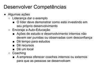 Desenvolver Competências
● Algumas ações
○ Liderança dar o exemplo
■ O líder deve demonstrar como está investindo em
seu próprio desenvolvimento
○ Encoraje a Auto-Educação
■ Ações de estudo e desenvolvimento internos não
devem ser punidas ou observadas com desconfiança
■ Dê tempo para estudos
■ Dê recursos
■ Dê um local
○ Coaching
■ A empresa oferecer coaches internos ou externos
para que as pessoas se desenvolvam
 