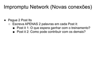 Impromptu Network (Novas conexões)
● Pegue 2 Post Its
○ Escreva APENAS 2 palavras em cada Post it:
■ Post it 1: O que espera ganhar com o treinamento?
■ Post it 2: Como pode contribuir com os demais?
 
