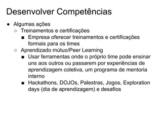 Desenvolver Competências
● Algumas ações
○ Treinamentos e certificações
■ Empresa oferecer treinamentos e certificações
formais para os times
○ Aprendizado mútuo/Peer Learning
■ Usar ferramentas onde o próprio time pode ensinar
uns aos outros ou passarem por experiências de
aprendizagem coletiva, um programa de mentoria
interno
■ Hackathons, DOJOs, Palestras, Jogos, Exploration
days (dia de aprendizagem) e desafios
 