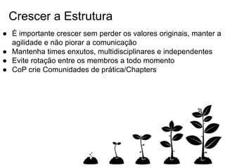 Crescer a Estrutura
● É importante crescer sem perder os valores originais, manter a
agilidade e não piorar a comunicação
● Mantenha times enxutos, multidisciplinares e independentes
● Evite rotação entre os membros a todo momento
● CoP crie Comunidades de prática/Chapters
 