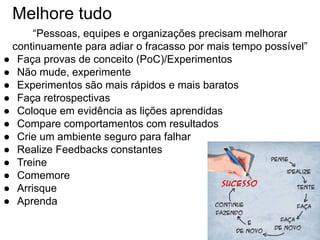 Melhore tudo
“Pessoas, equipes e organizações precisam melhorar
continuamente para adiar o fracasso por mais tempo possível”
● Faça provas de conceito (PoC)/Experimentos
● Não mude, experimente
● Experimentos são mais rápidos e mais baratos
● Faça retrospectivas
● Coloque em evidência as lições aprendidas
● Compare comportamentos com resultados
● Crie um ambiente seguro para falhar
● Realize Feedbacks constantes
● Treine
● Comemore
● Arrisque
● Aprenda
 