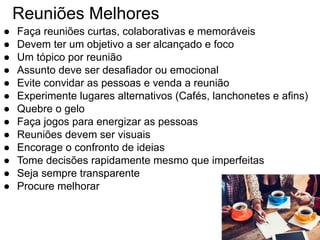 Reuniões Melhores
● Faça reuniões curtas, colaborativas e memoráveis
● Devem ter um objetivo a ser alcançado e foco
● Um tópico por reunião
● Assunto deve ser desafiador ou emocional
● Evite convidar as pessoas e venda a reunião
● Experimente lugares alternativos (Cafés, lanchonetes e afins)
● Quebre o gelo
● Faça jogos para energizar as pessoas
● Reuniões devem ser visuais
● Encorage o confronto de ideias
● Tome decisões rapidamente mesmo que imperfeitas
● Seja sempre transparente
● Procure melhorar
 