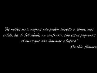 “As noites mais negras não podem impedir a tênue, mas
cálida, luz da felicidade, ao contrário, são essas pequenas
chamas que irão iluminar o futuro”
Kenshin Himura
 