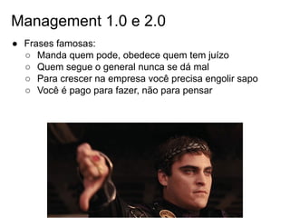 Management 1.0 e 2.0
● Frases famosas:
○ Manda quem pode, obedece quem tem juízo
○ Quem segue o general nunca se dá mal
○ Para crescer na empresa você precisa engolir sapo
○ Você é pago para fazer, não para pensar
 