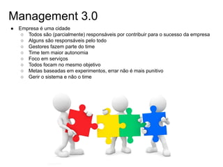 Management 3.0
● Empresa é uma cidade
○ Todos são (parcialmente) responsáveis por contribuir para o sucesso da empresa
○ Alguns são responsáveis pelo todo
○ Gestores fazem parte do time
○ Time tem maior autonomia
○ Foco em serviços
○ Todos focam no mesmo objetivo
○ Metas baseadas em experimentos, errar não é mais punitivo
○ Gerir o sistema e não o time
 